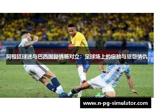 阿根廷球迷与巴西国脚情感对立:足球场上的宿敌与恩怨情仇 阿根廷球迷与巴西国脚情感对立:足球场上的宿敌与恩怨情仇
