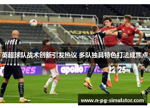 英超球队战术创新引发热议 多队独具特色打法成焦点 英超球队战术创新引发热议 多队独具特色打法成焦点