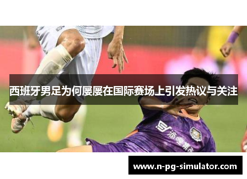 西班牙男足为何屡屡在国际赛场上引发热议与关注