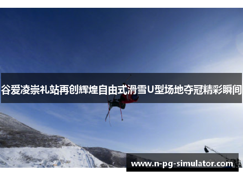 谷爱凌崇礼站再创辉煌自由式滑雪U型场地夺冠精彩瞬间