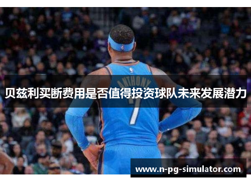 贝兹利买断费用是否值得投资球队未来发展潜力 贝兹利买断费用是否值得投资球队未来发展潜力