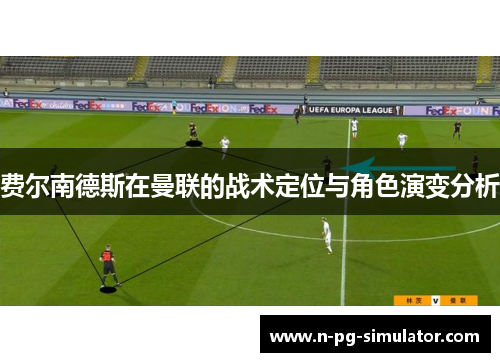 费尔南德斯在曼联的战术定位与角色演变分析 费尔南德斯在曼联的战术定位与角色演变分析