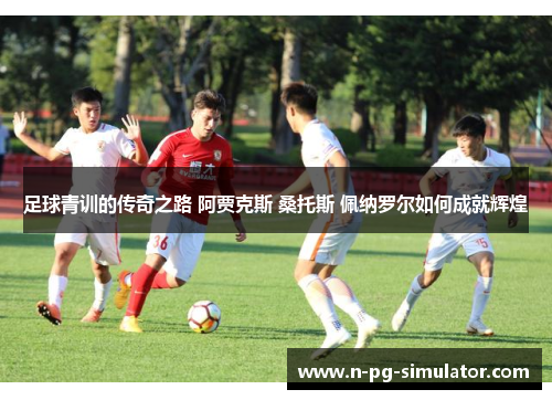 足球青训的传奇之路 阿贾克斯 桑托斯 佩纳罗尔如何成就辉煌