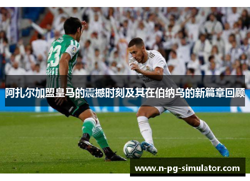 阿扎尔加盟皇马的震撼时刻及其在伯纳乌的新篇章回顾 阿扎尔加盟皇马的震撼时刻及其在伯纳乌的新篇章回顾