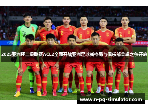 2025亚洲杯二级联赛ACL2全面开战亚洲足球新格局与俱乐部荣耀之争开启 2025亚洲杯二级联赛ACL2全面开战亚洲足球新格局与俱乐部荣耀之争开启