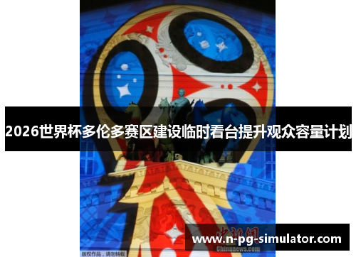 2026世界杯多伦多赛区建设临时看台提升观众容量计划 2026世界杯多伦多赛区建设临时看台提升观众容量计划