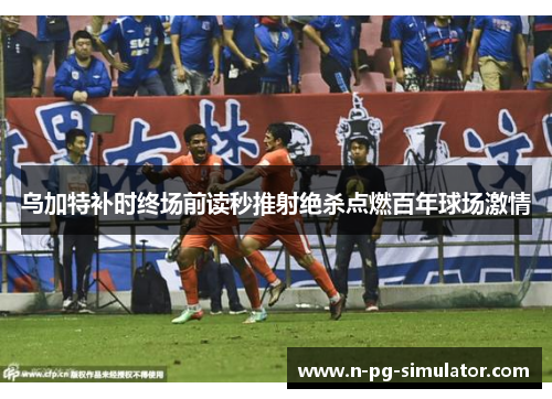 乌加特补时终场前读秒推射绝杀点燃百年球场激情