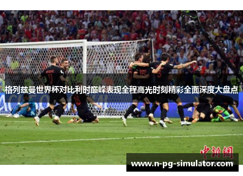 格列兹曼世界杯对比利时巅峰表现全程高光时刻精彩全面深度大盘点