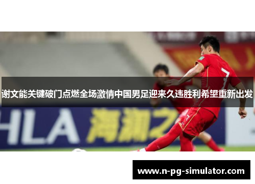 谢文能关键破门点燃全场激情中国男足迎来久违胜利希望重新出发