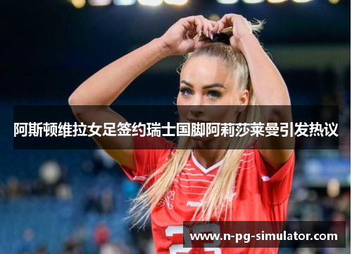 阿斯顿维拉女足签约瑞士国脚阿莉莎莱曼引发热议 阿斯顿维拉女足签约瑞士国脚阿莉莎莱曼引发热议