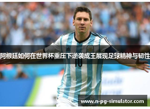 阿根廷如何在世界杯重压下逆袭成王展现足球精神与韧性 阿根廷如何在世界杯重压下逆袭成王展现足球精神与韧性