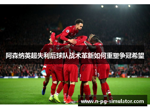阿森纳英超失利后球队战术革新如何重塑争冠希望