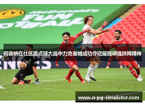 阿森纳在社区盾点球大战中力克曼城成功夺冠展现顽强拼搏精神