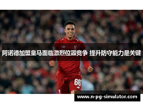 阿诺德加盟皇马面临激烈位置竞争 提升防守能力是关键