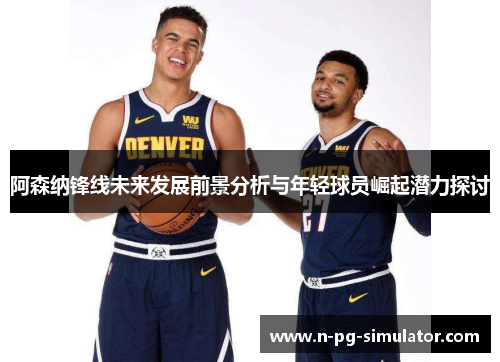 阿森纳锋线未来发展前景分析与年轻球员崛起潜力探讨