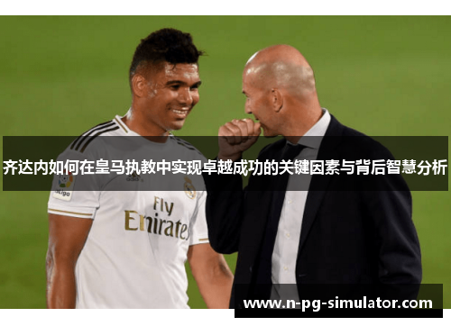 齐达内如何在皇马执教中实现卓越成功的关键因素与背后智慧分析