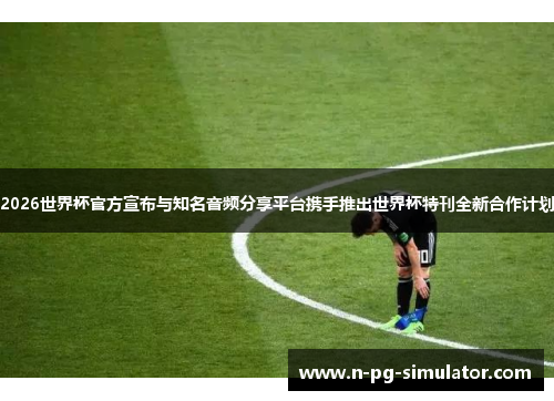 2026世界杯官方宣布与知名音频分享平台携手推出世界杯特刊全新合作计划