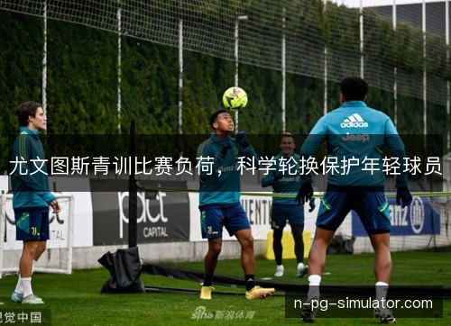 尤文图斯青训比赛负荷，科学轮换保护年轻球员