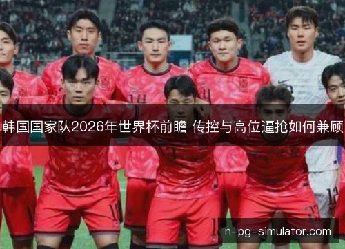 韩国国家队2026年世界杯前瞻 传控与高位逼抢如何兼顾 韩国国家队2026年世界杯前瞻 传控与高位逼抢如何兼顾