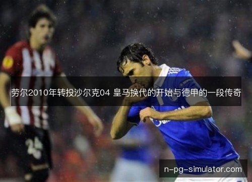 劳尔2010年转投沙尔克04 皇马换代的开始与德甲的一段传奇 劳尔2010年转投沙尔克04 皇马换代的开始与德甲的一段传奇
